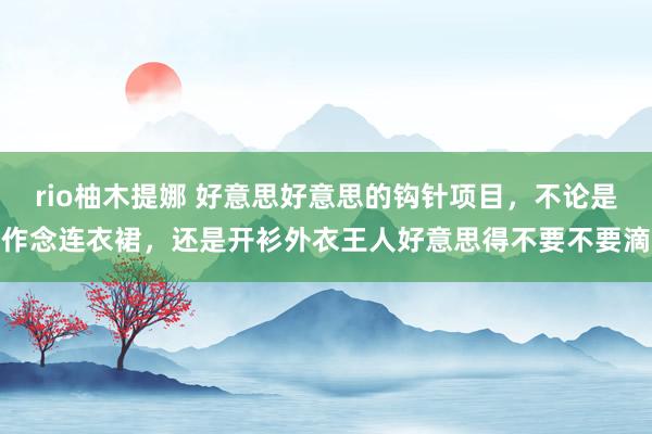 rio柚木提娜 好意思好意思的钩针项目，不论是作念连衣裙，还是开衫外衣王人好意思得不要不要滴