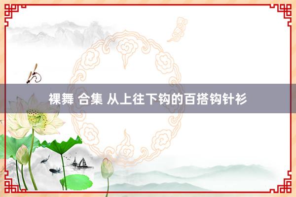 裸舞 合集 从上往下钩的百搭钩针衫