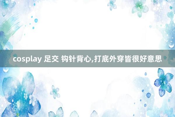 cosplay 足交 钩针背心，打底外穿皆很好意思