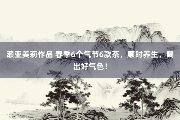 濑亚美莉作品 春季6个气节6款茶，顺时养生，喝出好气色！