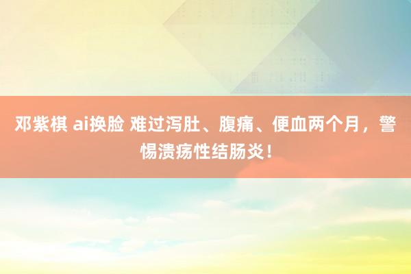 邓紫棋 ai换脸 难过泻肚、腹痛、便血两个月，警惕溃疡性结肠炎！