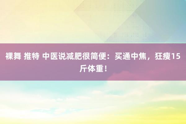 裸舞 推特 中医说减肥很简便：买通中焦，狂瘦15斤体重！