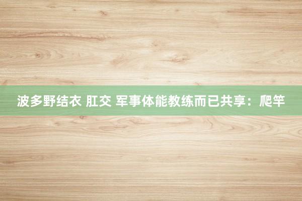 波多野结衣 肛交 军事体能教练而已共享：爬竿