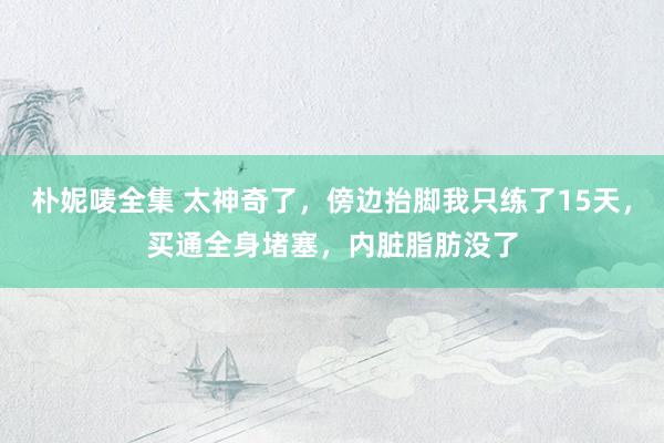 朴妮唛全集 太神奇了，傍边抬脚我只练了15天，买通全身堵塞，内脏脂肪没了