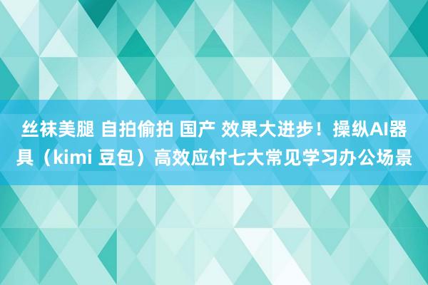 丝袜美腿 自拍偷拍 国产 效果大进步！操纵AI器具（kimi 豆包）高效应付七大常见学习办公场景