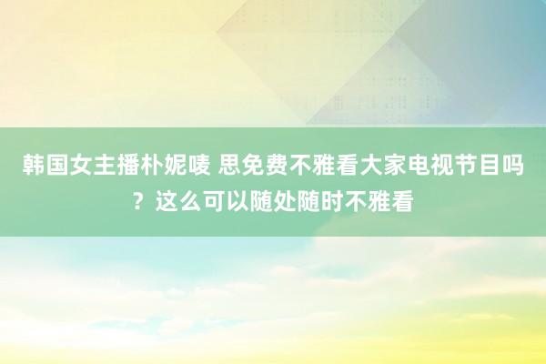 韩国女主播朴妮唛 思免费不雅看大家电视节目吗？这么可以随处随