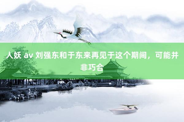 人妖 av 刘强东和于东来再见于这个期间，可能并非巧合