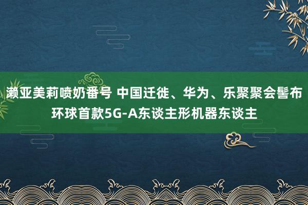 濑亚美莉喷奶番号 中国迁徙、华为、乐聚聚会髻布环球首款5G-