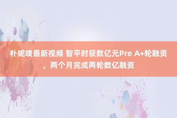 朴妮唛最新视频 智平时获数亿元Pre A+轮融资，两个月完成