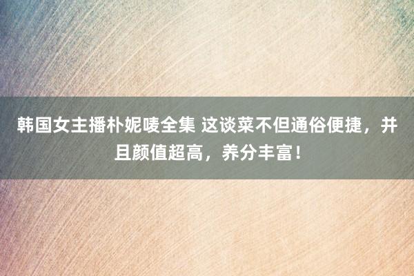 韩国女主播朴妮唛全集 这谈菜不但通俗便捷，并且颜值超高，养分丰富！