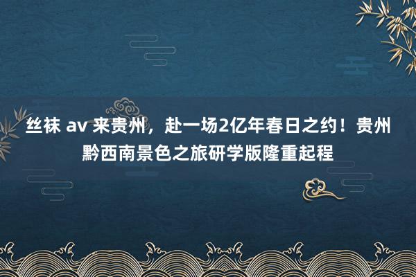 丝袜 av 来贵州，赴一场2亿年春日之约！贵州黔西南景色之旅研学版隆重起程
